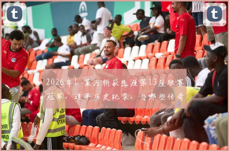 2026年！莱万斩获生涯第13座联赛冠军，追平历史纪录，与哪些传奇并列？球员联赛冠军数量排行榜一览
