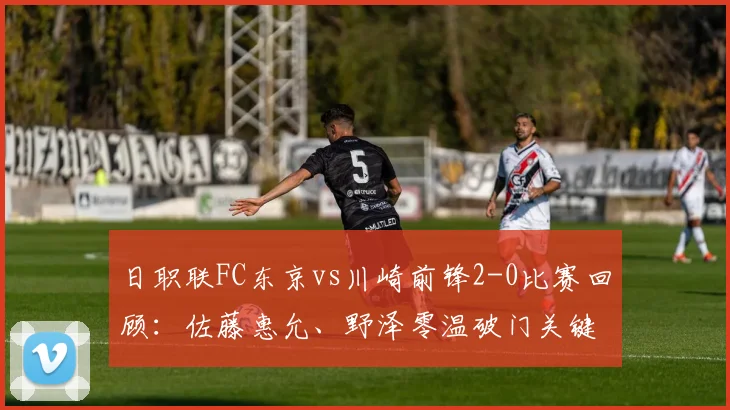 日职联FC东京vs川崎前锋2-0比赛回顾：佐藤惠允、野泽零温破门关键球分析，附2026赛季东京德比观赛指南