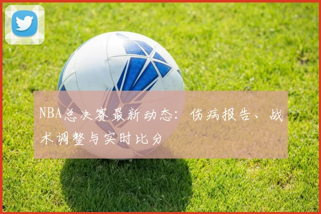 NBA总决赛最新动态：伤病报告、战术调整与实时比分