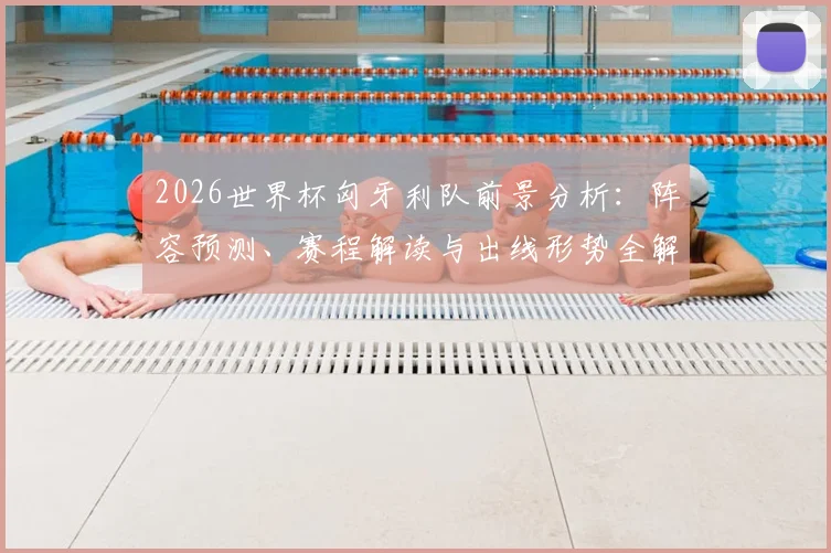 2026世界杯匈牙利队前景分析：阵容预测、赛程解读与出线形势全解析