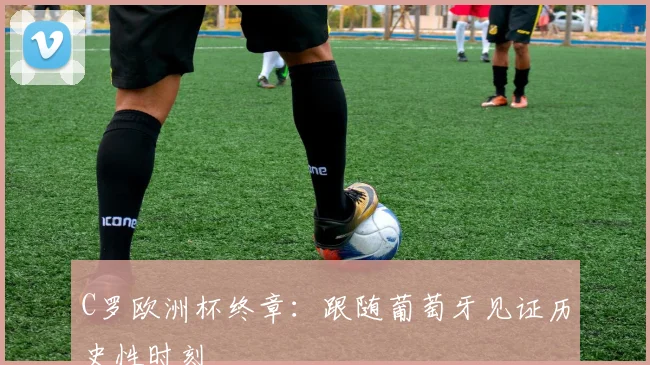 C罗欧洲杯终章:跟随葡萄牙见证历史性时刻