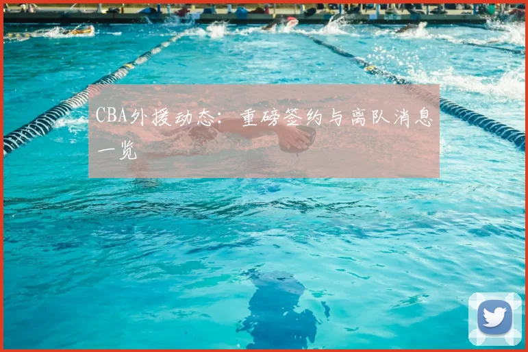 CBA外援动态：重磅签约与离队消息一览
