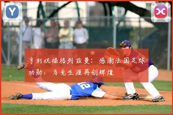 亨利祝福格列兹曼：感谢法国足球功勋，马竞生涯再创辉煌