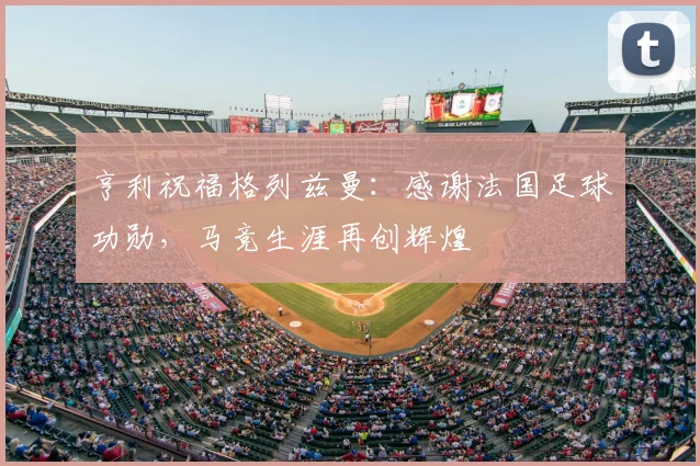 亨利祝福格列兹曼：感谢法国足球功勋，马竞生涯再创辉煌