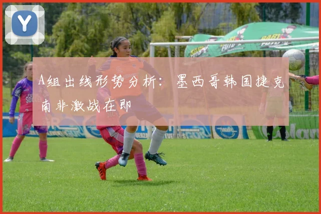 A组出线形势分析：墨西哥韩国捷克南非激战在即