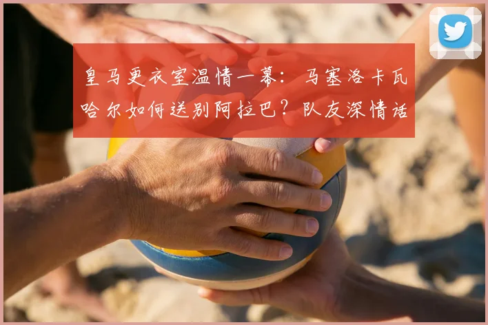 皇马更衣室温情一幕：马塞洛卡瓦哈尔如何送别阿拉巴？队友深情话语回顾